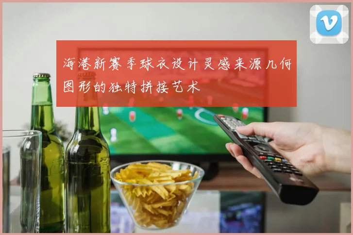 海港新赛季球衣设计灵感来源几何图形的独特拼接艺术