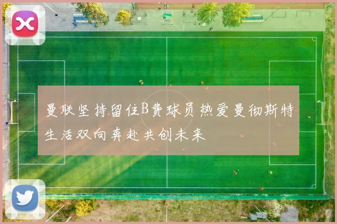 曼联坚持留住B费球员热爱曼彻斯特生活双向奔赴共创未来