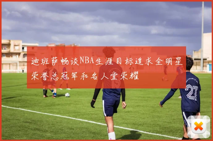 迪班萨畅谈NBA生涯目标追求全明星荣誉总冠军和名人堂荣耀