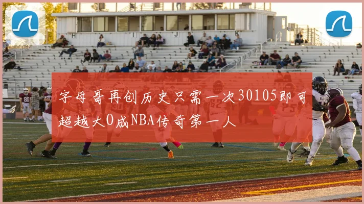 字母哥再创历史只需一次30105即可超越大O成NBA传奇第一人