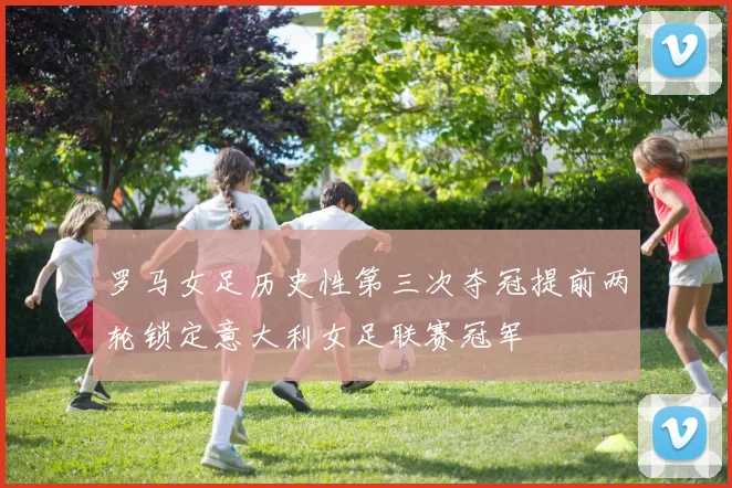 罗马女足历史性第三次夺冠提前两轮锁定意大利女足联赛冠军