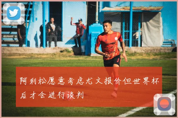 阿利松愿意考虑尤文报价但世界杯后才会进行谈判