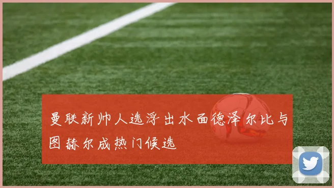曼联新帅人选浮出水面德泽尔比与图赫尔成热门候选