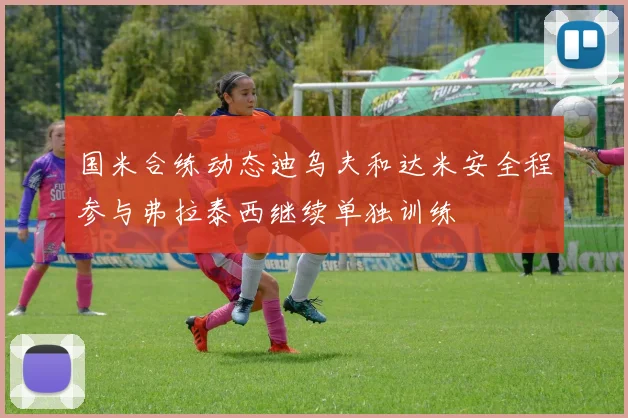 国米合练动态迪乌夫和达米安全程参与弗拉泰西继续单独训练