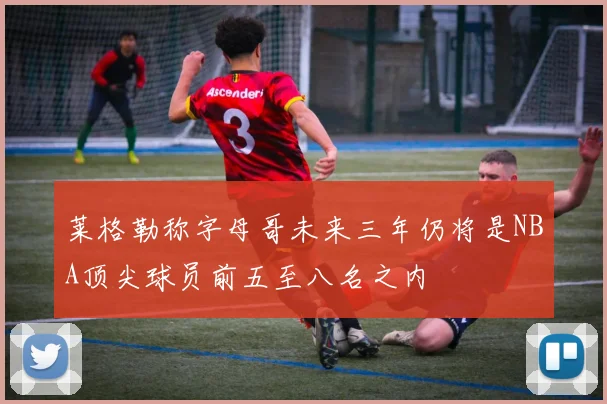 莱格勒称字母哥未来三年仍将是NBA顶尖球员前五至八名之内