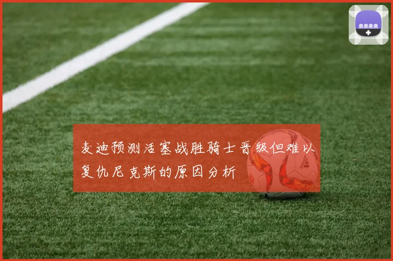 麦迪预测活塞战胜骑士晋级但难以复仇尼克斯的原因分析