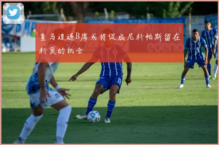 皇马追逐B席或将促成尼科帕斯留在科莫的机会