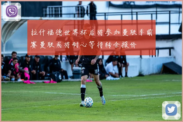 拉什福德世界杯后将参加曼联季前赛曼联或将耐心等待转会报价