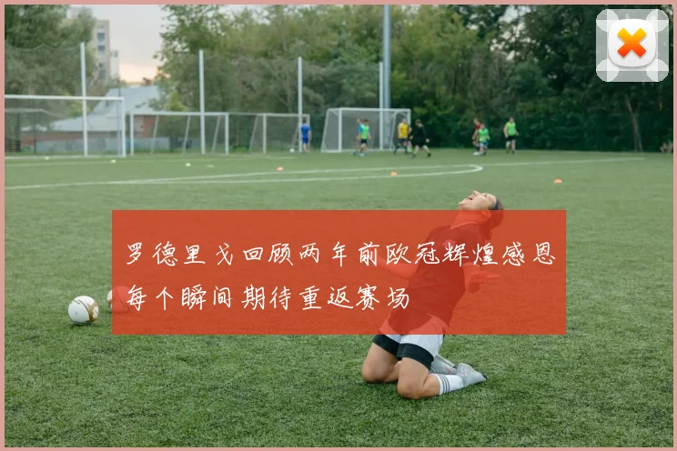 罗德里戈回顾两年前欧冠辉煌感恩每个瞬间期待重返赛场