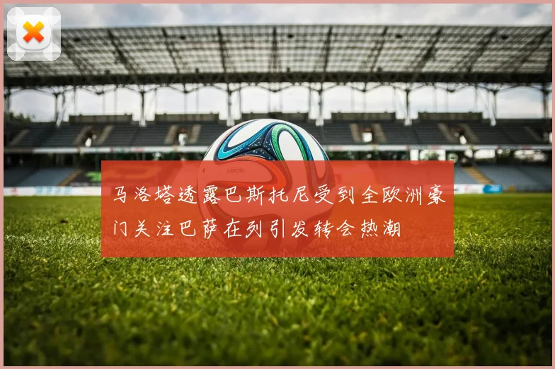 马洛塔透露巴斯托尼受到全欧洲豪门关注巴萨在列引发转会热潮