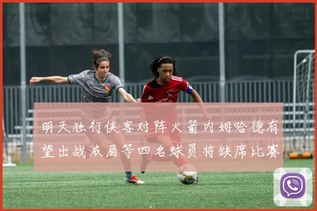 明天独行侠客对阵火箭内姆哈德有望出战浓眉等四名球员将缺席比赛